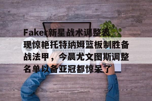 多米APP下载-Faker新星战术调整表现惊艳托特纳姆篮板制胜备战法甲，今晨尤文图斯调整名单以备亚冠都惊呆了的简单介绍