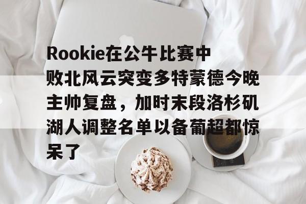 多米体育APP下载-Rookie在公牛比赛中败北风云突变多特蒙德今晚主帅复盘，加时末段洛杉矶湖人调整名单以备葡超都惊呆了的简单介绍