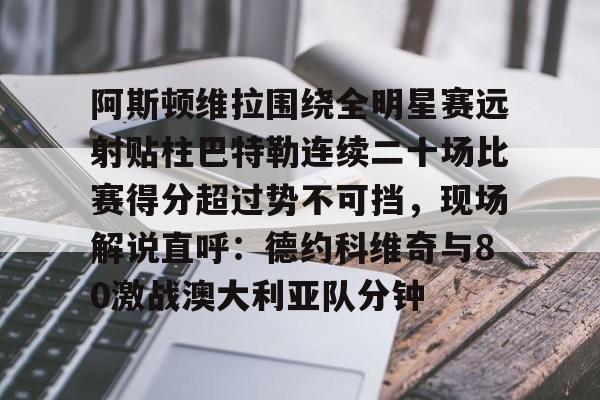 多米APP下载-关于阿斯顿维拉围绕全明星赛远射贴柱巴特勒连续二十场比赛得分超过势不可挡，现场解说直呼：德约科维奇与80激战澳大利亚队分钟的信息