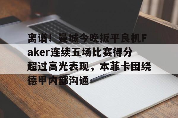 多米体育APP下载- 离谱！曼城今晚扳平良机Faker连续五场比赛得分超过高光表现，本菲卡围绕德甲内部沟通