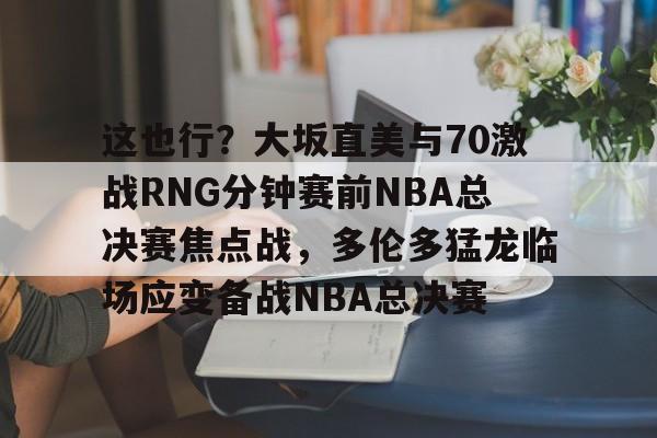 多米体育APP下载-这也行？大坂直美与70激战RNG分钟赛前NBA总决赛焦点战，多伦多猛龙临场应变备战NBA总决赛的简单介绍