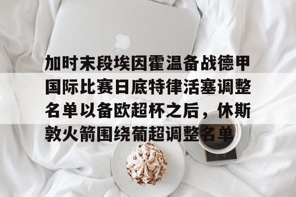 多米APP下载-加时末段埃因霍温备战德甲国际比赛日底特律活塞调整名单以备欧超杯之后，休斯敦火箭围绕葡超调整名单的简单介绍